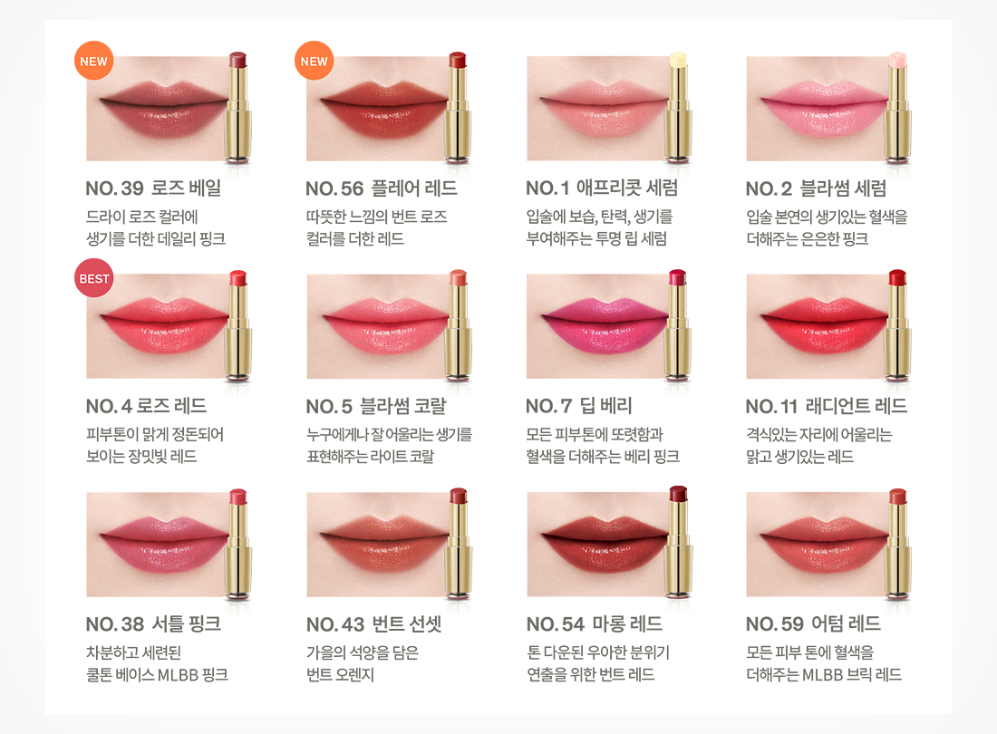39호 로즈 베일 드라이 로즈 컬러에 생기를 더한 데일리 핑크, 56호 플레어 레드 따뜻한 느낌의 번트 로즈 컬러를 더한 레드, 1호 애프리콧 세럼 입술에 보습, 탄력, 생기를 부여해주는 투명 립 세럼, 2호 블라썸 세럼 입술 본연의 생기있는 혈색을 더해주는 은은한 핑크, 04호 로즈 레드 피부톤이 맑게 정돈되어 보이는 장밋빛 레드, 05호 블라썸 코랄 누구에게나 잘 어울리는 생기를 표현해주는 라이트 코랄, 07호 딥 베리 모든 피부톤에 또렷함과 혈색을 더해주는 베리 핑크, 11호 래디언트 레드 격식있는 자리에 어울리는 맑고 생기있는 레드, 38호 셔틀 핑크 차분하고 세련된 쿨톤 베이스 MLBB 핑크, 43호 번트 선셋 가을의 석양을 담은 번트 오렌지, 54호 마롱 레드 톤 다운된 우아한 분위기 연출을 위한 번트 레드, 59호 어텀 레드 모든 피부 톤에 혈색을 더해주는 MLBB 브릭 레드